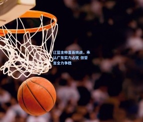 辽篮主帅直面挑战，承认广东实力占优 但誓言全力争胜