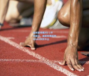 曼城客场爆冷1-2不敌纽卡，迪亚斯赛后怒斥VAR判罚不公