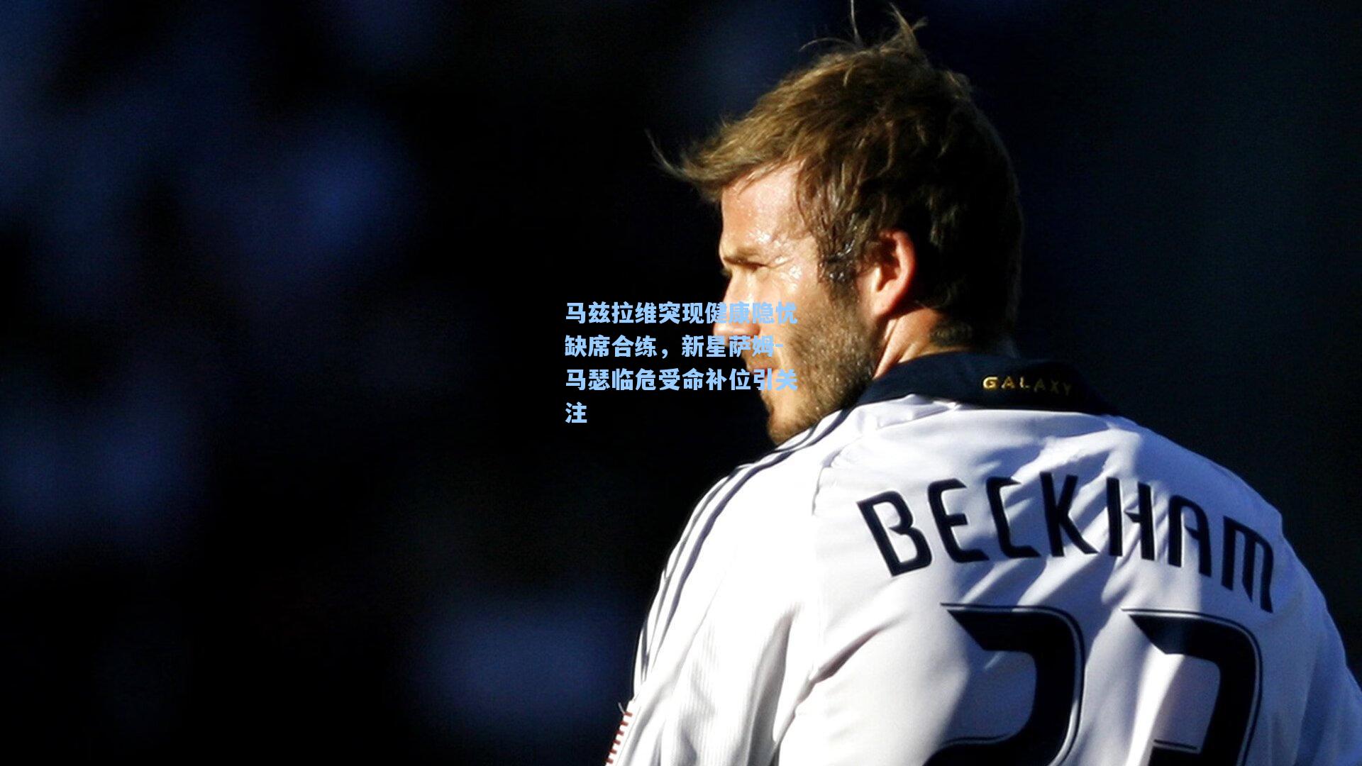 马兹拉维突现健康隐忧缺席合练,新星萨姆-马瑟临危受命补位引关注